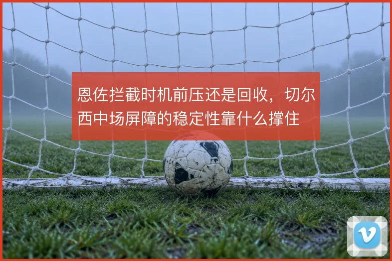 恩佐拦截时机前压还是回收，切尔西中场屏障的稳定性靠什么撑住