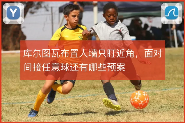 库尔图瓦布置人墙只盯近角,面对间接任意球还有哪些预案