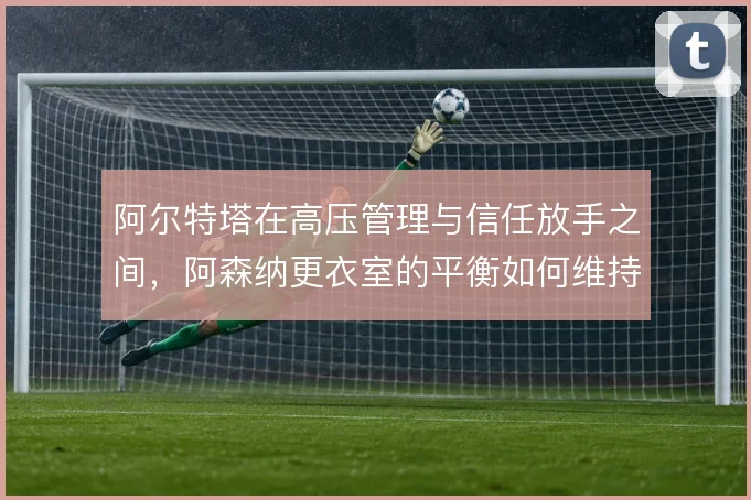 阿尔特塔在高压管理与信任放手之间,阿森纳更衣室的平衡如何维持