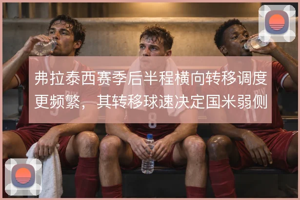 弗拉泰西赛季后半程横向转移调度更频繁,其转移球速决定国米弱侧利用率