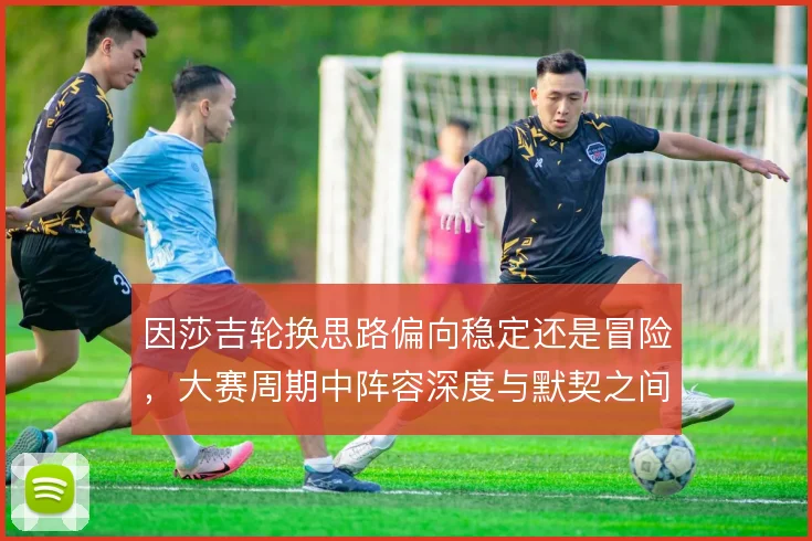 因莎吉轮换思路偏向稳定还是冒险，大赛周期中阵容深度与默契之间如何取舍