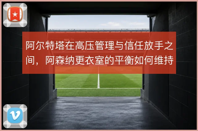 阿尔特塔在高压管理与信任放手之间,阿森纳更衣室的平衡如何维持