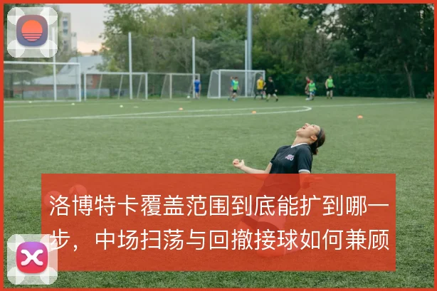 洛博特卡覆盖范围到底能扩到哪一步,中场扫荡与回撤接球如何兼顾