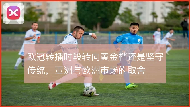 欧冠转播时段转向黄金档还是坚守传统,亚洲与欧洲市场的取舍