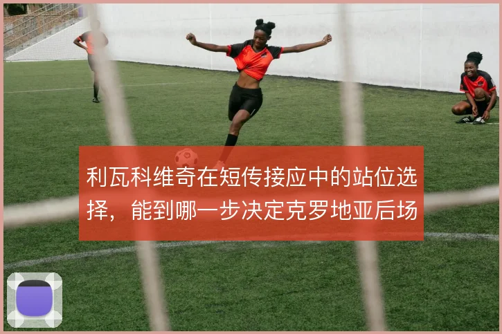 利瓦科维奇在短传接应中的站位选择,能到哪一步决定克罗地亚后场出球质量