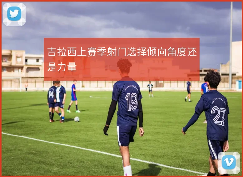 吉拉西上赛季射门选择倾向角度还是力量