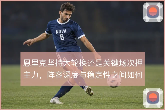 恩里克坚持大轮换还是关键场次押主力,阵容深度与稳定性之间如何选择