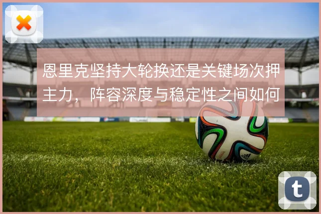 恩里克坚持大轮换还是关键场次押主力,阵容深度与稳定性之间如何选择