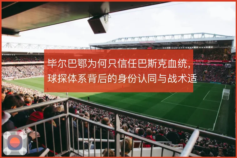 毕尔巴鄂为何只信任巴斯克血统,球探体系背后的身份认同与战术适配