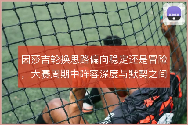 因莎吉轮换思路偏向稳定还是冒险，大赛周期中阵容深度与默契之间如何取舍