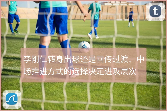 李刚仁转身出球还是回传过渡，中场推进方式的选择决定进攻层次