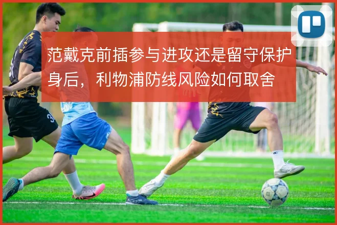 范戴克前插参与进攻还是留守保护身后，利物浦防线风险如何取舍