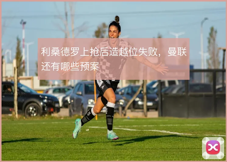 利桑德罗上抢后造越位失败,曼联还有哪些预案