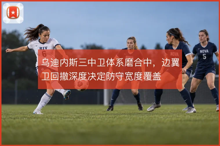 乌迪内斯三中卫体系磨合中，边翼卫回撤深度决定防守宽度覆盖