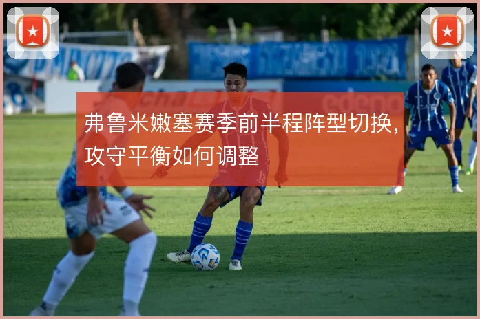 弗鲁米嫩塞赛季前半程阵型切换，攻守平衡如何调整