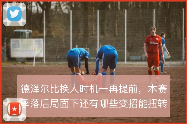 德泽尔比换人时机一再提前，本赛季落后局面下还有哪些变招能扭转节奏