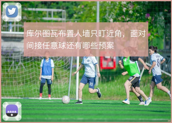 库尔图瓦布置人墙只盯近角,面对间接任意球还有哪些预案