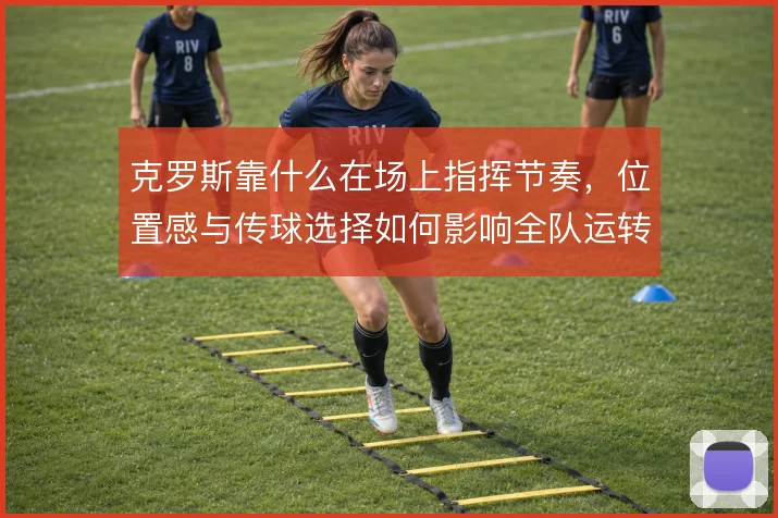 克罗斯靠什么在场上指挥节奏,位置感与传球选择如何影响全队运转